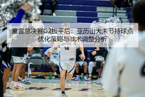 雷霆总决赛G2扳平后：亚历山大末节持球点优化策略与战术调整分析