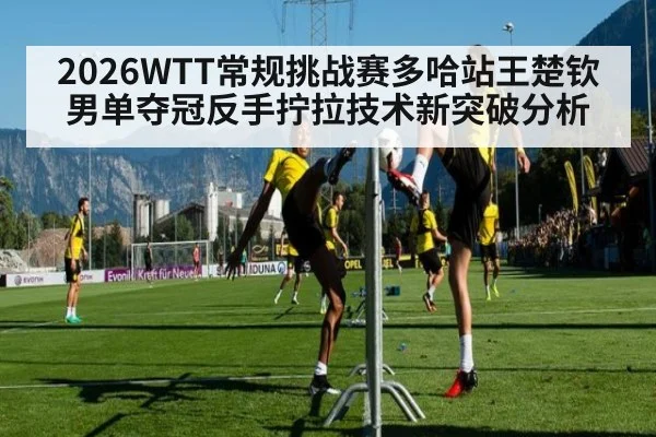 2026WTT常规挑战赛多哈站王楚钦男单夺冠反手拧拉技术新突破分析